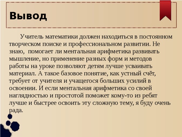 Вывод   Учитель математики должен находиться в постоянном творческом поиске и профессиональном развитии. Не знаю, помогает ли ментальная арифметика развивать мышление, но применение разных форм и методов работы на уроке позволяют детям лучше усваивать материал. А такое базовое понятие, как устный счёт, требует от учителя и учащегося больших усилий в освоении. И если ментальная арифметика со своей наглядностью и простотой поможет кому-то из ребят лучше и быстрее освоить эту сложную тему, я буду очень рада.    