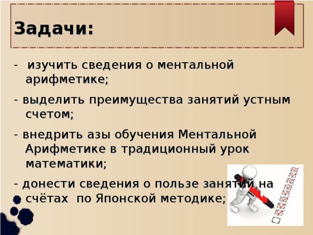 Задачи: -  изучить сведения о ментальной арифметике; - выделить преимущества занятий устным счетом; - внедрить азы обучения Ментальной Арифметике в традиционный урок математики; - донести сведения о пользе занятий на счётах по Японской методике;   