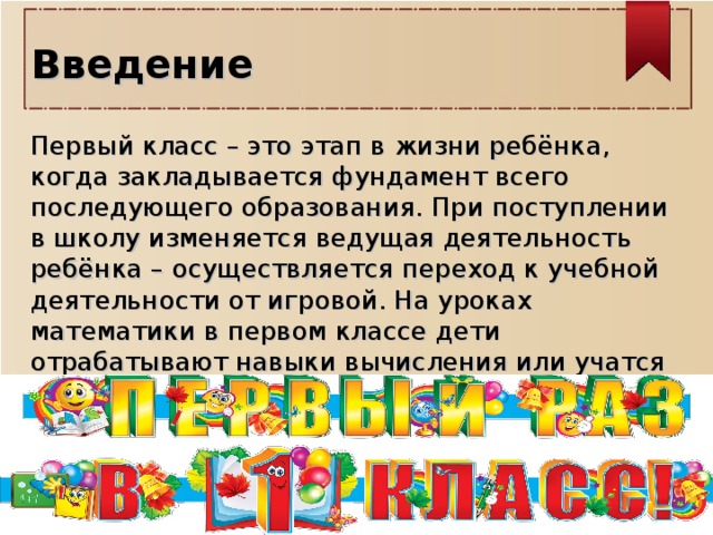 Введение  Первый класс – это этап в жизни ребёнка, когда закладывается фундамент всего последующего образования. При поступлении в школу изменяется ведущая деятельность ребёнка – осуществляется переход к учебной деятельности от игровой. На уроках математики в первом классе дети отрабатывают навыки вычисления или учатся считать «с нуля».   