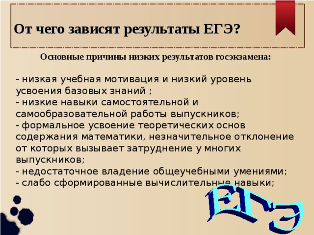 От чего зависят результаты ЕГЭ? Основные причины низких результатов госэкзамена: - низкая учебная мотивация и низкий уровень усвоения базовых знаний ; - низкие навыки самостоятельной и самообразовательной работы выпускников; - формальное усвоение теоретических основ содержания математики, незначительное отклонение от которых вызывает затруднение у многих выпускников; - недостаточное владение общеучебными умениями; - слабо сформированные вычислительные навыки;   