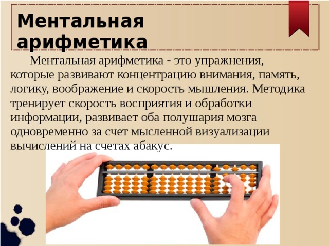 Ментальная арифметика   Ментальная арифметика - это упражнения, которые развивают концентрацию внимания, память, логику, воображение и скорость мышления. Методика тренирует скорость восприятия и обработки информации, развивает оба полушария мозга одновременно за счет мысленной визуализации вычислений на счетах абакус.   
