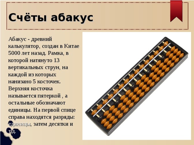 Счёты абакус  Абакус - древний калькулятор, создан в Китае 5000 лет назад. Рамка, в которой натянуто 13 вертикальных струн, на каждой из которых нанизано 5 косточек. Верхняя косточка называется пятеркой , а остальные обозначают единицы. На первой спице справа находятся разряды: единицы , затем десятки и т.д.    