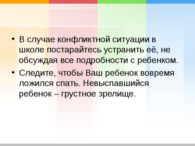 В случае конфликтной ситуации в школе постарайтесь устранить её, не обсуждая все подробности с ребенком. Следите, чтобы Ваш ребенок вовремя ложился спать. Невыспавшийся ребенок – грустное зрелище. 