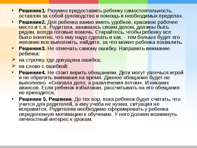Решение1. Разумно предоставить ребенку самостоятельность, оставляя за собой руководство и помощь в необходимых пределах. Решение2. Для ребенка важно иметь удобное, красивое рабочее место и т. п. Родители, занимаясь своим делом, должны быть рядом, всегда готовые помочь. Старайтесь, чтобы ребенку все было понятно, что ему надо сделать и как, - тем больше будет его желание все выполнить, найдите, за что можно ребенка похвалить. Решение3. Не отмечать самому ошибку. Направить внимание ребенка: на строчку, где допущена ошибка; на слово с ошибкой; Решение4. Не стоит верить обещаниям. Дети могут увлечься игрой и не обратить внимания на время. Данное обещание будет не выполнено. «Сначала дело, а развлечения потом». И никаких авансов. Если ребенок избалован, рассчитывать на его обещания не приходится. Решение 5.  Решение. До тех пор, пока ребенок будет считать, что учится для родителей, а ему учеба не нужна, ситуация не исправится. Родителям необходимо сформировать у ребенка определенную мотивацию к обучению. У него должен возникнуть личностный интерес к урокам. 