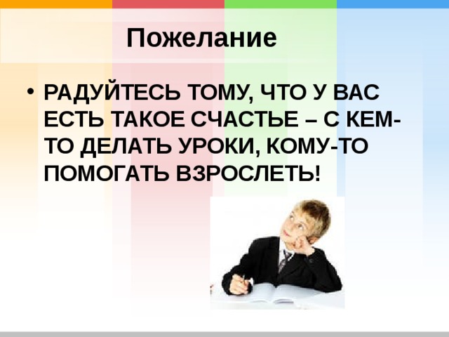 Пожелание РАДУЙТЕСЬ ТОМУ, ЧТО У ВАС ЕСТЬ ТАКОЕ СЧАСТЬЕ – С КЕМ-ТО ДЕЛАТЬ УРОКИ, КОМУ-ТО ПОМОГАТЬ ВЗРОСЛЕТЬ! 