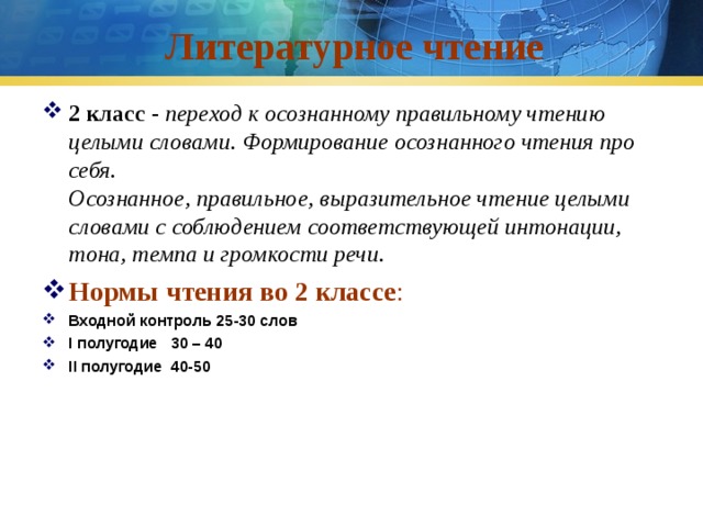 Литературное чтение 2 класс - переход к осознанному правильному чтению целыми словами. Формирование осознанного чтения про себя.  Осознанное, правильное, выразительное чтение целыми словами с соблюдением соответствующей интонации, тона, темпа и громкости речи.  Нормы  чтения во 2 классе : Входной контроль 25 - 3 0 слов I полугодие 3 0 – 4 0 II полугодие 4 0- 5 0  