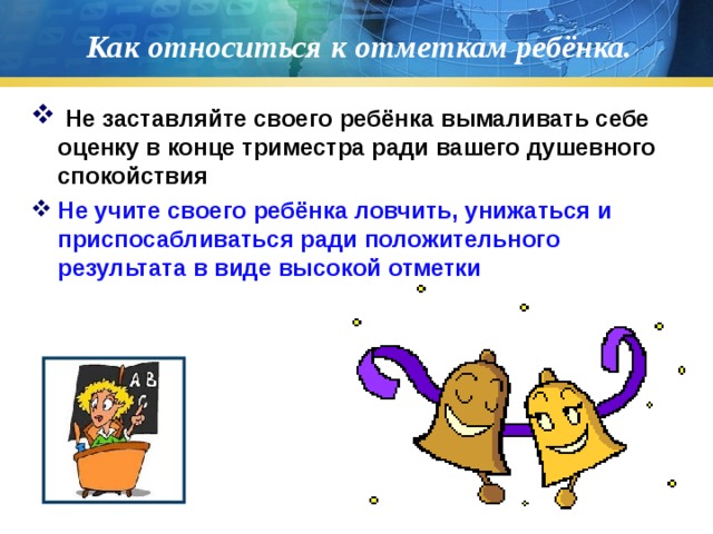 Как относиться к отметкам ребёнка.  Не заставляйте своего ребёнка вымаливать себе оценку в конце триместра ради вашего душевного спокойствия Не учите своего ребёнка ловчить, унижаться и приспосабливаться ради положительного результата в виде высокой отметки  