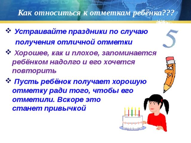 Как относиться к отметкам ребёнка???  Устраивайте праздники по случаю  получения отличной отметки  Хорошее, как и плохое, запоминается ребёнком надолго и его хочется повторить  Пусть ребёнок получает хорошую отметку ради того, чтобы его отметили. Вскоре это станет привычкой 