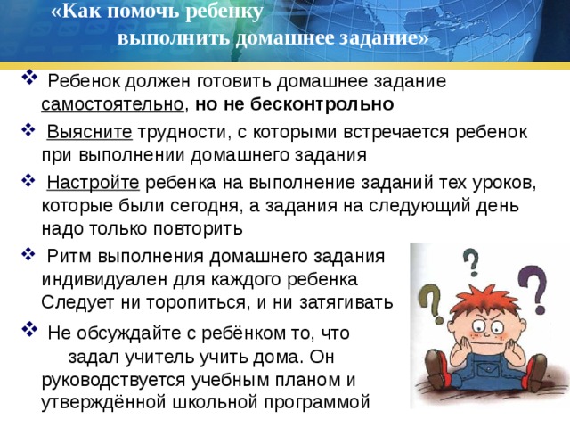 «Как помочь ребенку выполнить домашнее задание»    Ребенок должен готовить домашнее задание самостоятельно , но не бесконтрольно  Выясните трудности, с которыми встречается ребенок при выполнении домашнего задания  Настройте ребенка на выполнение заданий тех уроков, которые были сегодня, а задания на следующий день надо только повторить  Ритм выполнения домашнего задания индивидуален для каждого ребенка Не Следует ни торопиться, и ни затягивать  Не обсуждайте с ребёнком то, что задал учитель учить дома. Он руководствуется учебным планом и и утверждённой школьной программой 