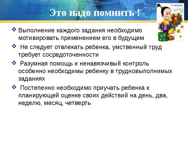 Это надо помнить ! 3 Выполнение каждого задания необходимо мотивировать применением его в будущем  Не следует отвлекать ребенка, умственный труд требует сосредоточенности  Разумная помощь и ненавязчивый контроль особенно необходимы ребенку в трудновыполнимых заданиях  Постепенно необходимо приучать ребенка к планирующей оценке своих действий на день, два, неделю, месяц, четверть 