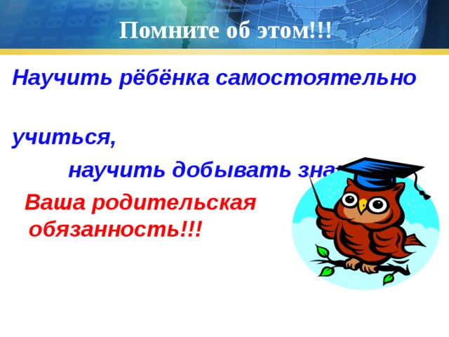 Помните об этом!!! Научить рёбёнка самостоятельно учиться,  научить добывать знания –  Ваша родительская обязанность!!! 