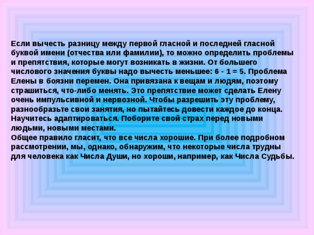 Если вычесть разницу между первой гласной и последней гласной буквой имени (отчества или фамилии), то можно определить проблемы и препятствия, которые могут возникать в жизни. От большего числового значения буквы надо вычесть меньшее: 6 - 1 = 5. Проблема Елены в боязни перемен. Она привязана к вещам и людям, поэтому страшиться, что-либо менять. Это препятствие может сделать Елену очень импульсивной и нервозной. Чтобы разрешить эту проблему, разнообразьте свои занятия, но пытайтесь довести каждое до конца. Научитесь адаптироваться. Поборите свой страх перед новыми людьми, новыми местами. Общее правило гласит, что все числа хорошие. При более подробном рассмотрении, мы, однако, обнаружим, что некоторые числа трудны для человека как Числа Души, но хороши, например, как Числа Судьбы.   