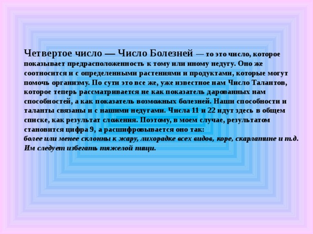 Четвертое число — Число Болезней — то это число, которое показывает предрасположенность к тому или иному недугу. Оно же соотносится и с определенными растениями и продуктами, которые могут помочь организму. По сути это все же, уже известное нам Число Талантов, которое теперь рассматривается не как показатель дарованных нам способностей, а как показатель возможных болезней. Наши способности и таланты связаны и с нашими недугами. Числа 11 и 22 идут здесь в общем списке, как результат сложения. Поэтому, в моем случае, результатом становится цифра 9, а расшифровывается оно так: более или менее склонны к жару, лихорадке всех видов, коре, скарлатине и т.д. Им следует избегать тяжелой пищи. 