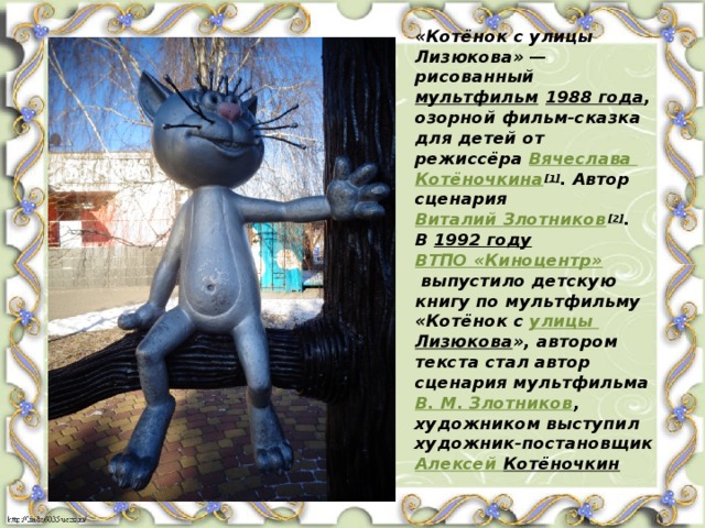 «Котёнок с улицы Лизюкова» — рисованный  мультфильм   1988 года , озорной фильм-сказка для детей от режиссёра  Вячеслава Котёночкина [1] . Автор сценария  Виталий Злотников [2] .  В  1992 году   ВТПО «Киноцентр»  выпустило детскую книгу по мультфильму «Котёнок с  улицы Лизюкова », автором текста стал автор сценария мультфильма  В. М. Злотников , художником выступил художник-постановщик  Алексей Котёночкин   