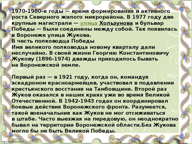 1970-1980-е годы — время формирования и активного роста Северного жилого микрорайона. В 1977 году две крупные магистрали —  улица Хользунова  и бульвар Победы — были соединены между собой. Так появилась в Воронеже улица Жукова.  В честь полководца Победы  Имя великого полководца новому кварталу дали неслучайно. В своей жизни Георгию Константиновичу Жукову (1896-1974) дважды приходилось бывать на Воронежской земле.    Первый раз — в 1921 году, когда он, командуя эскадроном красноармейцев, участвовал в подавлении крестьянского восстания на Тамбовщине. Второй раз Жуков оказался в наших краях уже во время Великой Отечественной. В 1942-1943 годах он координировал боевые действия Воронежского фронта. Разумеется, такой военачальник как Жуков не мог отсиживаться в штабе. Часто выезжая на передовую, он неоднократно бывал на территории Воронежской области.Без Жукова могло бы не быть Великой Победы. 