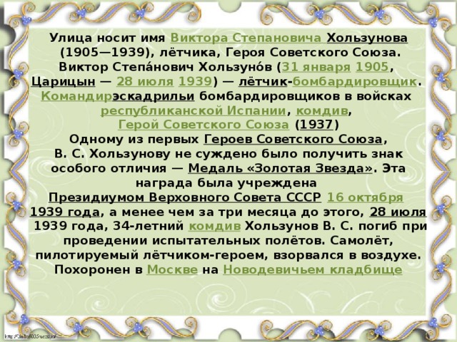 Улица носит имя  Виктора Степановича Хользунова  (1905—1939), лётчика, Героя Советского Союза.  Виктор Степа́нович Хользуно́в ( 31 января   1905 ,  Царицын  —  28 июля   1939 ) —  лётчик - бомбардировщик .  Командир эскадрильи  бомбардировщиков в войсках  республиканской Испании ,  комдив ,  Герой Советского Союза  ( 1937 )  Одному из первых  Героев Советского Союза , В. С. Хользунову не суждено было получить знак особого отличия —  Медаль «Золотая Звезда» . Эта награда была учреждена  Президиумом Верховного Совета СССР   16 октября   1939 года , а менее чем за три месяца до этого,  28 июля  1939 года, 34-летний  комдив  Хользунов В. С. погиб при проведении испытательных полётов. Самолёт, пилотируемый лётчиком-героем, взорвался в воздухе. Похоронен в  Москве  на  Новодевичьем кладбище    
