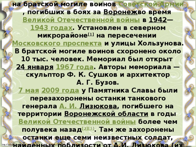 Па́мятник Сла́вы — мемориальный комплекс на братской могиле воинов  Советской Армии , погибших в боях за  Воронеж во время  Великой Отечественной войны  в  1942 — 1943 годах . Установлен в северном микрорайоне [1]  на пересечении  Московского проспекта  и улицы Хользунова. В братской могиле воинов схоронено около 10 тыс. человек. Мемориал был открыт  24 января   1967 года . Авторы мемориала — скульптор Ф. К. Сушков и архитектор А. Г. Бузов.  7 мая   2009 года  у Памятника Славы были перезахоронены останки танкового генерала  А. И.  Лизюкова , погибшего на территории  Воронежской области  в годы  Великой Отечественной войны  более чем полувека назад [2][3] . Там же захоронены останки еще семи неизвестных солдат, найденных поблизости от А.И. Лизюкова (их могилы выделены отдельными стелами) . 