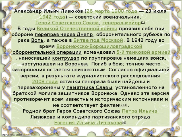 Алекса́ндр Ильи́ч Лизюко́в ( 26 марта   1900 года  —  23 июля   1942 года ) — советский военачальник,  Герой Советского Союза ,  генерал-майор [1] .  В годы  Великой Отечественной войны  проявил себя при обороне  переправ через Днепр , оборонительного рубежа по реке  Вопь , а также в  Битве под Москвой . В 1942 году во время  Воронежско-Ворошиловградской оборонительной операции  командовал  5-й танковой армией , наносившей  контрудар  по группировке немецких войск, наступавшей на  Воронеж . Погиб в бою; точное место захоронения остаётся неизвестным. Согласно официальной версии, в результате журналистского расследования  2008 года  останки генерала были найдены и перезахоронены у  памятника Славы , установленного на братской могиле защитников Воронежа. Однако эта версия противоречит всем известным историческим источникам и не соответствует фактам [2][3] .  Родной брат Героя Советского Союза  Петра Ильича Лизюкова  и командира партизанского отряда  Евгения Ильича Лизюкова [4] . 