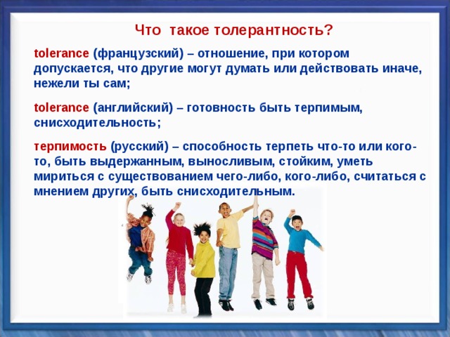 Что такое толерантность? tolerance (французский) – отношение, при котором допускается, что другие могут думать или действовать иначе, нежели ты сам; tolerance (французский) – отношение, при котором допускается, что другие могут думать или действовать иначе, нежели ты сам;   tolerance (английский) – готовность быть терпимым, снисходительность; tolerance (английский) – готовность быть терпимым, снисходительность;   терпимость  (русский) – способность терпеть что-то или кого-то, быть выдержанным, выносливым, стойким, уметь мириться с существованием чего-либо, кого-либо, считаться с мнением других, быть снисходительным. терпимость  (русский) – способность терпеть что-то или кого-то, быть выдержанным, выносливым, стойким, уметь мириться с существованием чего-либо, кого-либо, считаться с мнением других, быть снисходительным. 