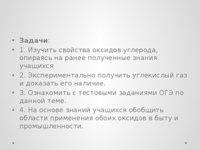 Задачи : 1. Изучить свойства оксидов углерода, опираясь на ранее полученные знания учащихся 2. Экспериментально получить углекислый газ и доказать его наличие. 3. Ознакомить с тестовыми заданиями ОГЭ по данной теме. 4. На основе знаний учащихся обобщить области применения обоих оксидов в быту и промышленности. 