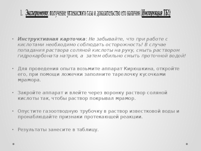     Инструктивная карточка : Не забывайте, что при работе с кислотами необходимо соблюдать осторожность! В случае попадания раствора соляной кислоты на руку, смыть раствором гидрокарбоната натрия, а затем обильно смыть проточной водой! Для проведения опыта возьмите аппарат Кирюшкина, откройте его, при помощи ложечки заполните тарелочку кусочками мрамора. Закройте аппарат и влейте через воронку раствор соляной кислоты так, чтобы раствор покрывал мрамор. Опустите газоотводную трубочку в раствор известковой воды и пронаблюдайте признаки протекающей реакции. Результаты занесите в таблицу. 