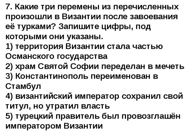 7. Какие три перемены из перечисленных произошли в Византии после завоевания её турками? Запишите цифры, под которыми они указаны. 1) территория Византии стала частью Османского государства  2) храм Святой Софии переделан в мечеть  3) Константинополь переименован в Стамбул  4) византийский император сохранил свой титул, но утратил власть  5) турецкий правитель был провозглашён императором Византии   