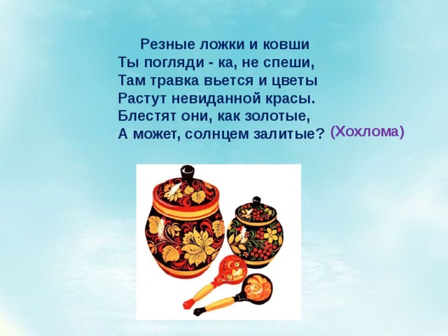 Резные ложки и ковши Ты погляди - ка, не спеши, Там травка вьется и цветы Растут невиданной красы. Блестят они, как золотые, А может, солнцем залитые? (Хохлома) 