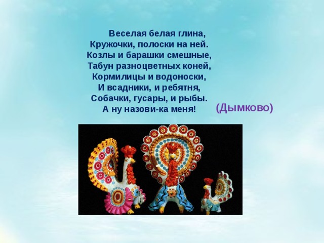 Веселая белая глина, Кружочки, полоски на ней. Козлы и барашки смешные, Табун разноцветных коней, Кормилицы и водоноски, И всадники, и ребятня, Собачки, гусары, и рыбы. А ну назови-ка меня! (Дымково) 