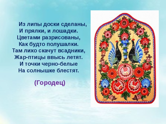 Из липы доски сделаны, И прялки, и лошадки. Цветами разрисованы, Как будто полушалки. Там лихо скачут всадники, Жар-птицы ввысь летят. И точки черно-белые На солнышке блестят. (Городец) 