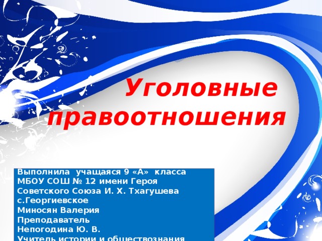 Уголовные  правоотношения Выполнила учащаяся 9 «А» класса МБОУ СОШ № 12 имени Героя Советского Союза И. Х. Тхагушева с.Георгиевское Миносян Валерия Преподаватель Непогодина Ю. В. Учитель истории и обществознания 
