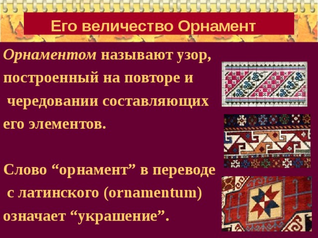 Его величество Орнамент  Орнаментом называют узор, построенный на повторе и  чередовании составляющих его элементов.  Слово “орнамент” в переводе  с латинского (ornamentum) означает “украшение”.  