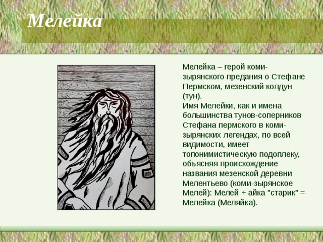 Мелейка   Мелейка – герой коми-зырянского предания о Стефане Пермском, мезенский колдун (тун). Имя Мелейки, как и имена большинства тунов-соперников Стефана пермского в коми-зырянских легендах, по всей видимости, имеет топонимистическую подоплеку, объясняя происхождение названия мезенской деревни Мелентьево (коми-зырянское Мелей): Мелей + айка 