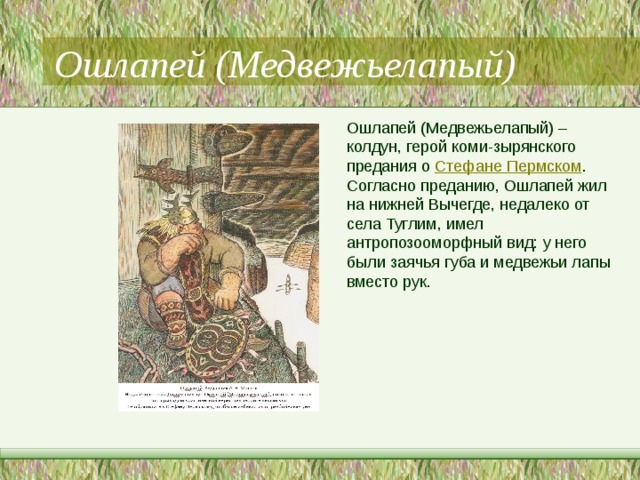 Ошлапей (Медвежьелапый) Ошлапей (Медвежьелапый) – колдун, герой коми-зырянского предания о  Стефане Пермском . Согласно преданию, Ошлапей жил на нижней Вычегде, недалеко от села Туглим, имел антропозооморфный вид: у него были заячья губа и медвежьи лапы вместо рук. 