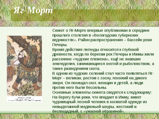 Яг-Морт   Сюжет о Яг-Морте впервые опубликован в середине прошлого столетия в «Вологодских губернских ведомостях». Район распространения – бассейн реки Печоры. Время действия легенды относится к глубокой древности, когда по берегам рек Печоры и Ижмы жили рассеянно «чудские племена», ещё не знавшие земледелия, занимающиеся охотой и рыболовством, а также разведением скота. В одном из чудских селений стал часто появляться Яг-Морт – великан, ростом с сосну, похожий на дикого зверя. Он похищал скот, женщин и детей, а люди против него были бессильны. Основные элементы сюжета сводятся к следующему: На берегу Кучи-реки, что впадает в Ижму, живет чудовищный лесной человек в косматой одежде из невыделанной медвежьей шкуры, жестокий и беспощадный, с «ужасной образиной». 