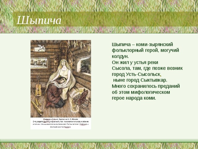 Шыпича Шыпича – коми-зырянский фольклорный герой, могучий колдун. Он жил у устья реки Сысола, там, где позже возник город Усть-Сысольск ,  ныне город Сыктывкар. Много сохранилось преданий об этом мифологическом герое народа коми. 