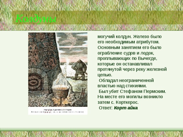 Колдуны могучий колдун. Железо было его необходимым атрибутом. Основным занятием его было ограбление судов и лодок, проплывающих по Вычегде, которые он останавливал протянутой через реку железной цепью.  Обладал неограниченной властью над стихиями.  Был убит Стефаном Пермским. На месте его могилы возникло затем с. Корткерос.  Ответ: Корт айка  