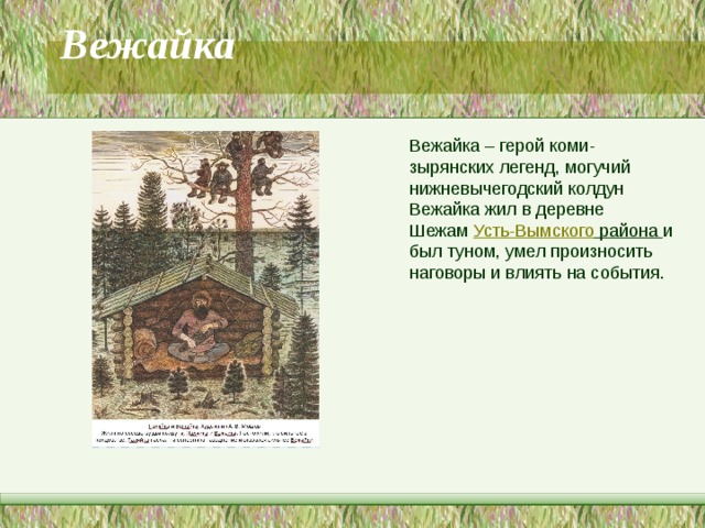 Вежайка   Вежайка – герой коми-зырянских легенд, могучий нижневычегодский колдун Вежайка жил в деревне Шежам  Усть-Вымского района  и был туном, умел произносить наговоры и влиять на события. 
