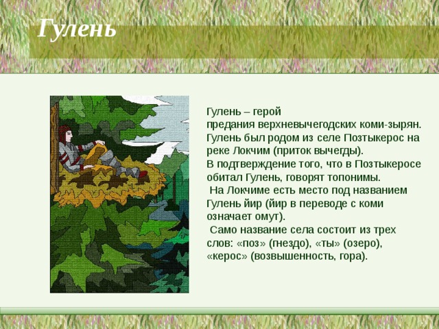   Гулень           Гулень – герой предания верхневычегодских коми-зырян. Гулень был родом из селе Позтыкерос на реке Локчим (приток вычегды).  В подтверждение того, что в Позтыкеросе обитал Гулень, говорят топонимы.  На Локчиме есть место под названием Гулень йир (йир в переводе с коми означает омут).  Само название села состоит из трех слов: «поз» (гнездо), «ты» (озеро), «керос» (возвышенность, гора). 