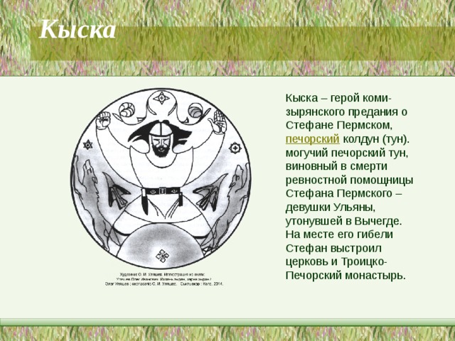 Кыска   Кыска – герой коми-зырянского предания о Стефане Пермском,  печорский  колдун (тун). могучий печорский тун, виновный в смерти ревностной помощницы Стефана Пермского – девушки Ульяны, утонувшей в Вычегде. На месте его гибели Стефан выстроил церковь и Троицко-Печорский монастырь. 