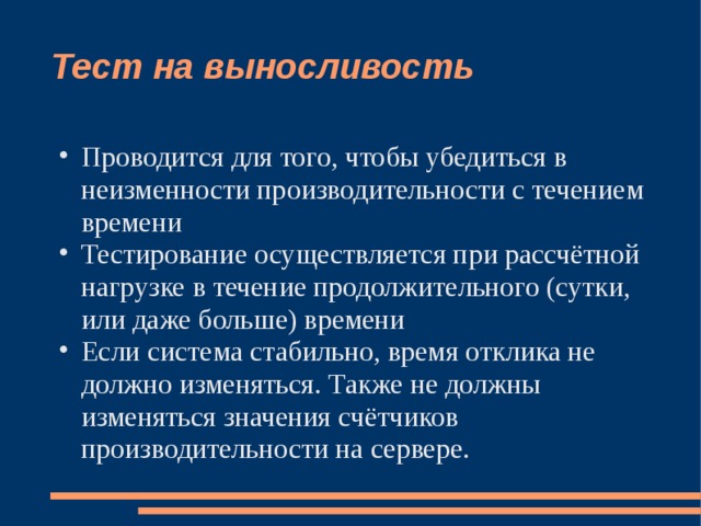 Тест на выносливость Проводится для того, чтобы убедиться в неизменности производительности с течением времени Тестирование осуществляется при рассчётной нагрузке в течение продолжительного (сутки, или даже больше) времени Если система стабильно, время отклика не должно изменяться. Также не должны изменяться значения счётчиков производительности на сервере. 