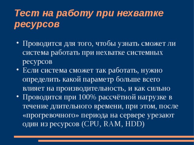 Тест на работу при нехватке ресурсов Проводится для того, чтобы узнать сможет ли система работать при нехватке системных ресурсов Если система сможет так работать, нужно определить какой параметр больше всего влияет на производительность, и как сильно Проводится при 100% рассчётной нагрузке в течение длительного времени, при этом, после «прогревочного» периода на сервере урезают один из ресурсов (CPU, RAM, HDD) 