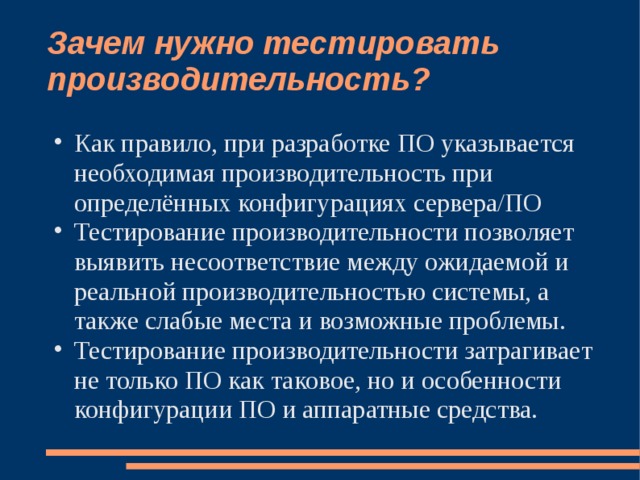 Зачем нужно тестировать производительность? Как правило, при разработке ПО указывается необходимая производительность при определённых конфигурациях сервера/ПО Тестирование производительности позволяет выявить несоответствие между ожидаемой и реальной производительностью системы, а также слабые места и возможные проблемы. Тестирование производительности затрагивает не только ПО как таковое, но и особенности конфигурации ПО и аппаратные средства. 