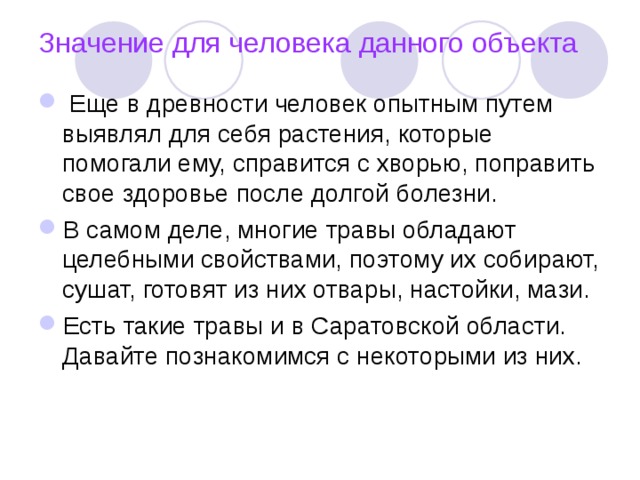 Значение для человека данного объекта  Еще в древности человек опытным путем выявлял для себя растения, которые помогали ему, справится с хворью, поправить свое здоровье после долгой болезни. В самом деле, многие травы обладают целебными свойствами, поэтому их собирают, сушат, готовят из них отвары, настойки, мази. Есть такие травы и в Саратовской области. Давайте познакомимся с некоторыми из них.  