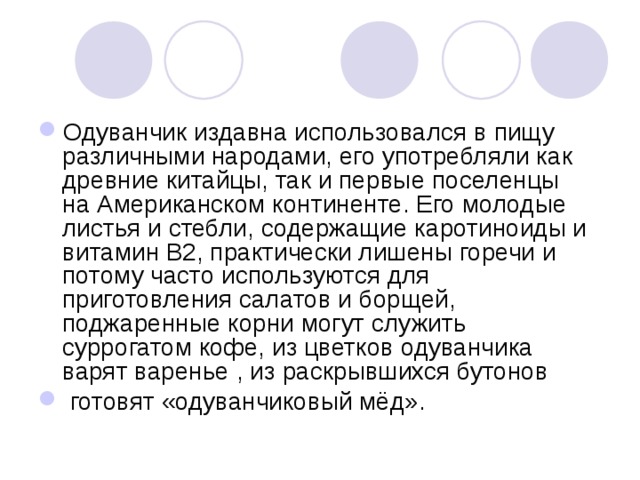 Одуванчик издавна использовался в пищу различными народами, его употребляли как древние китайцы, так и первые поселенцы на Американском континенте. Его молодые листья и стебли, содержащие каротиноиды и витамин В2, практически лишены горечи и потому часто используются для приготовления салатов и борщей, поджаренные корни могут служить суррогатом кофе, из цветков одуванчика варят варенье , из раскрывшихся бутонов   готовят «одуванчиковый мёд». 