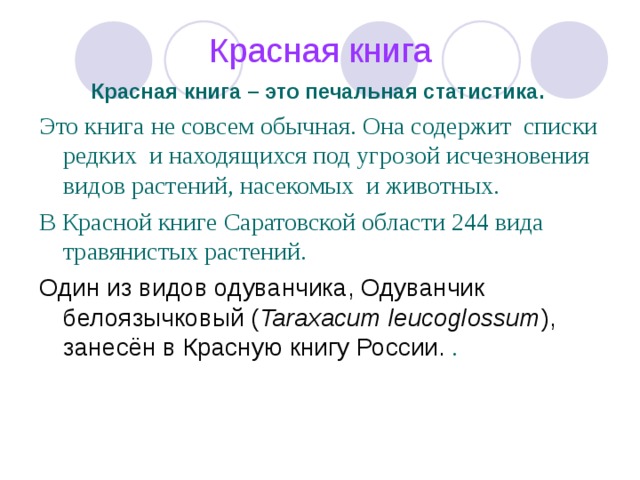 Красная книга Красная книга – это печальная статистика. Это книга не совсем обычная. Она содержит списки редких и находящихся под угрозой исчезновения видов растений, насекомых и животных. В Красной книге Саратовской области 244 вида травянистых растений. Один из видов одуванчика, Одуванчик белоязычковый ( Taraxacum leucoglossum ), занесён в Красную книгу России. . 