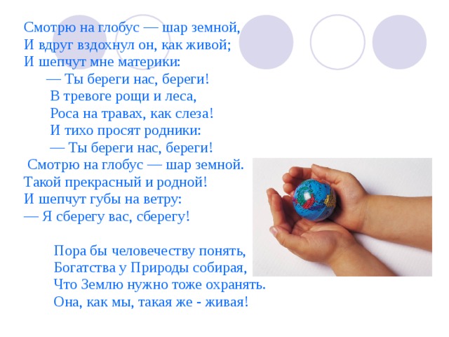Смотрю на глобус — шар земной, И вдруг вздохнул он, как живой; И шепчут мне материки: — Ты береги нас, береги!  В тревоге рощи и леса,  Роса на травах, как слеза!  И тихо просят родники: — Ты береги нас, береги!  Смотрю на глобус — шар земной. Такой прекрасный и родной! И шепчут губы на ветру: — Я сберегу вас, сберегу!  Пора бы человечеству понять,  Богатства у Природы собирая,  Что Землю нужно тоже охранять.  Она, как мы, такая же - живая! 