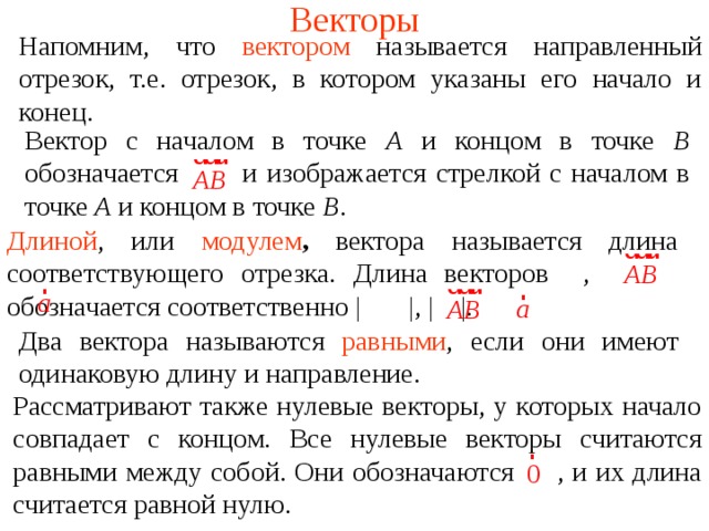 Векторы Напомним, что  вектором называется направленный отрезок, т.е. отрезок, в котором указаны его начало и конец. Вектор с началом в точке А и концом в точке В обозначается  и изображается стрелкой с началом в точке А и концом в точке В . Длиной , или  модулем ,  вектора называется длина соответствующего отрезка. Длина векторо в ,   обозначается соответственно |  |, |  |. Два вектора называются  равными , если они имеют одинаковую длину и направление. В режиме слайдов ответы появляются после кликанья мышкой Рассматривают также нулевые векторы, у которых начало совпадает с концом. Все нулевые векторы считаются равными между собой. Они обозначаются  , и их длина считается равной нулю.  
