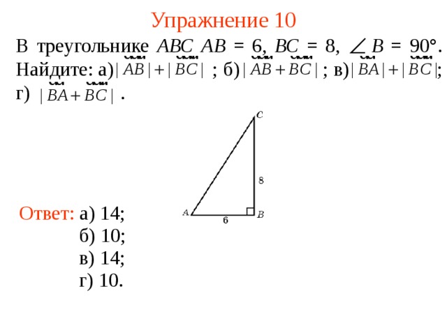 Упражнение 10 В треугольнике АВС  АВ = 6, ВС = 8,  B = 90°. Найдите: а)  ; б)    ; в)    ; г)  . Ответ: а) 14; В режиме слайдов ответы появляются после кликанья мышкой б) 10; в) 14; г) 10.  