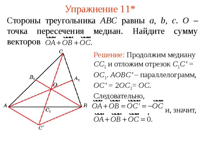 Упражнение 1 1* Стороны треугольника ABC равны a , b , c . O – точка пересечения медиан. Найдите сумму векторов Решение: Продолжим медиану CC 1  и отложим отрезок C 1 C’ =  OC 1 .  AOBC’ – параллелограмм, OC’ = 2 OC 1 = OC . Следовательно,  и, значит, В режиме слайдов ответы появляются после кликанья мышкой  