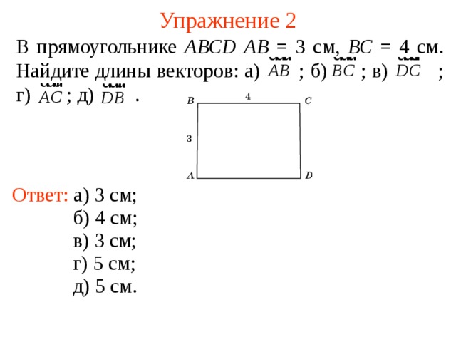 Упражнение 2 В прямоугольнике АВС D  АВ = 3 см, ВС = 4 см. Найдите длины векторов: а)  ; б)  ; в)  ; г)  ; д)  . Ответ: а) 3 см; б) 4 см; В режиме слайдов ответы появляются после кликанья мышкой в) 3 см; г) 5 см; д) 5 см.  